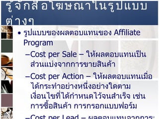 รู้จักสื่อโฆษณาในรูปแบบต่างๆ  รูปแบบของผลตอบแทนของ  Affiliate Program  Cost per Sale –  ให้ผลตอบแทนเป็นส่วนแบ่งจากการขายสินค้า  Cost per Action –  ให้ผลตอบแทนเมื่อได้กระทำอย่างหนึ่งอย่างใดตามเงื่อนไขที่ได้กำหนดไว้จนสำเร็จ เช่น การซื้อสินค้า การกรอกแบบฟอร์ม  Cost per Lead –   ผลตอบแทนจากการชักชวนเข้าที่เว็บไซต์  Cost per Click  Cost per Mile  