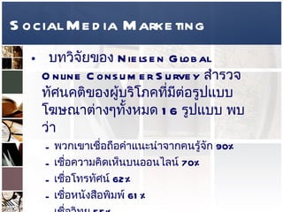 Social Media Marketing บทวิจัยของ  Nielsen Global Online Consumer Survey  สำรวจทัศนคติของผู้บริโภคที่มีต่อรูปแบบโฆษณาต่างๆทั้งหมด  16  รูปแบบ พบว่า  พวกเขาเชื่อถือคำแนะนำจากคนรู้จัก  90%  เชื่อความคิดเห็นบนออนไลน์  70%  เชื่อโทรทัศน์  62%  เชื่อหนังสือพิมพ์  61%  เชื่อวิทยุ  55%  