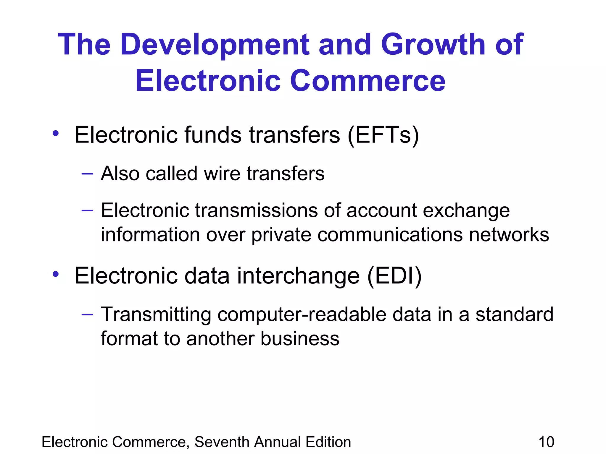 The Development and Growth of Electronic Commerce Electronic funds transfers (EFTs) Also called wire transfers Electronic transmissions of account exchange information over private communications networks Electronic data interchange (EDI)  Transmitting computer-readable data in a standard format to another business   