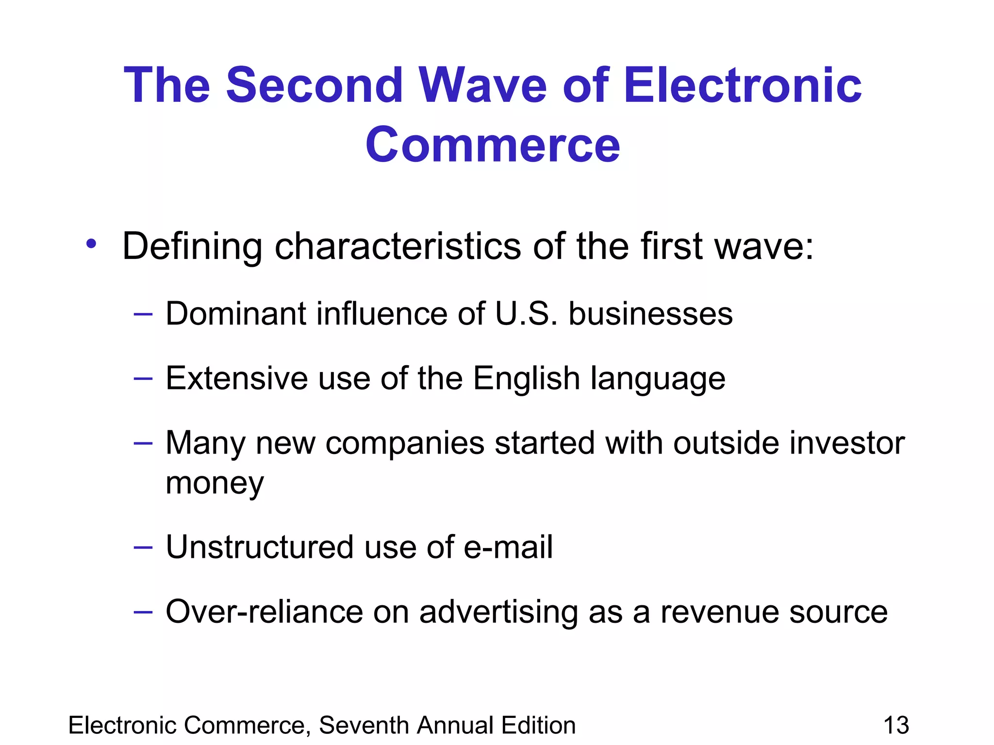 The Second Wave of Electronic Commerce Defining characteristics of the first wave: Dominant influence of U.S. businesses  Extensive use of the English language Many new companies started with outside investor money Unstructured use of e-mail  Over-reliance on advertising as a revenue source 