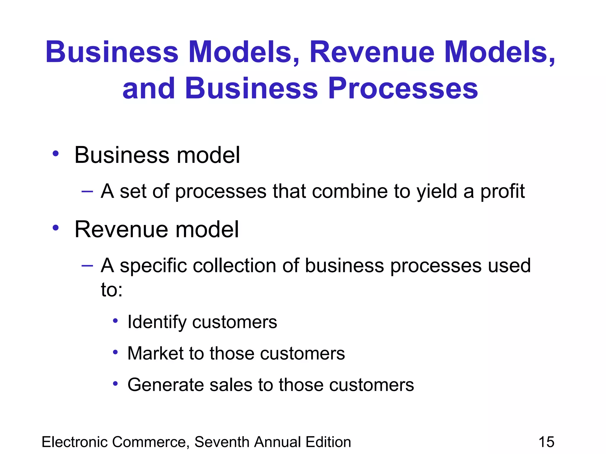 Business Models, Revenue Models, and Business Processes Business model A set of processes that combine to yield a profit Revenue model A specific collection of business processes used to:  Identify customers Market to those customers Generate sales to those customers 