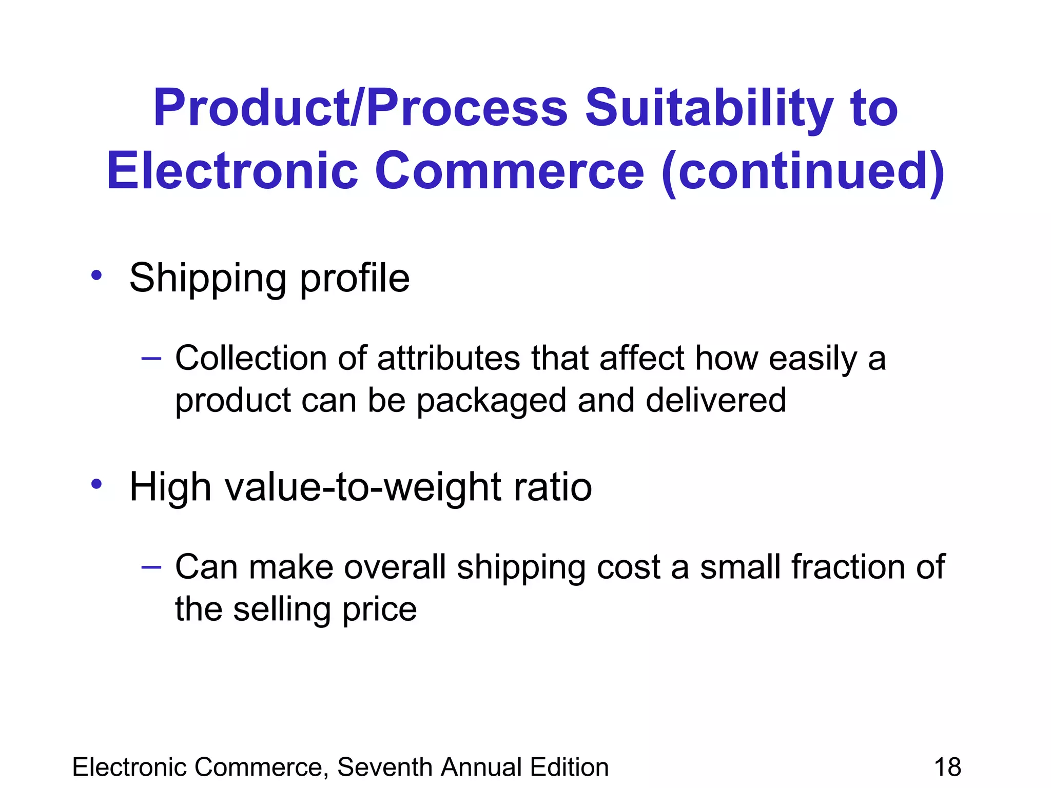 Product/Process Suitability to Electronic Commerce (continued) Shipping profile   Collection of attributes that affect how easily a product can be packaged and delivered High value-to-weight ratio  Can make overall shipping cost a small fraction of the selling price 