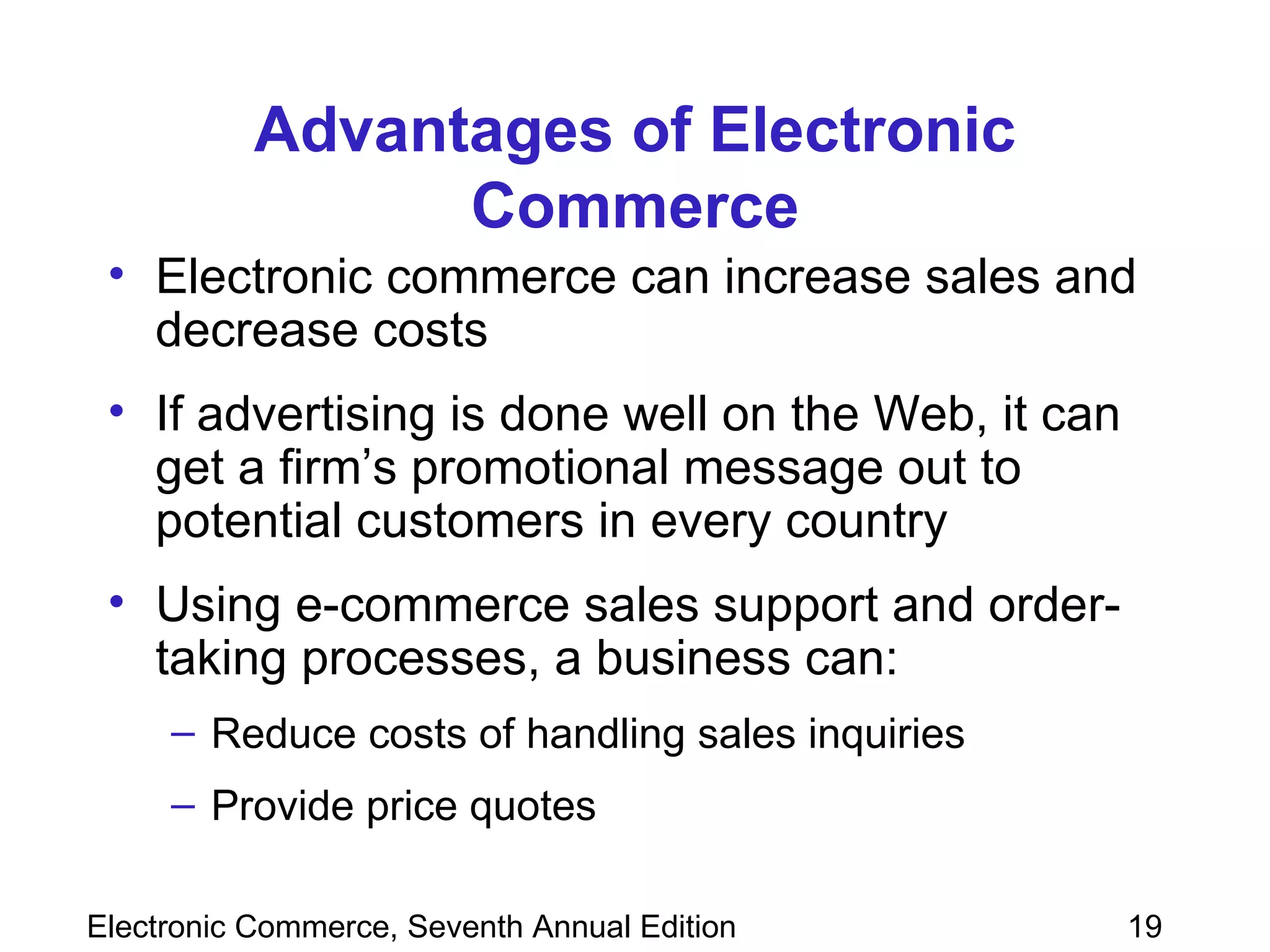 Advantages of Electronic Commerce Electronic commerce can increase sales and decrease costs If advertising is done well on the Web, it can get a firm’s promotional message out to potential customers in every country  Using e-commerce sales support and order-taking processes, a business can: Reduce costs of handling sales inquiries Provide price quotes  