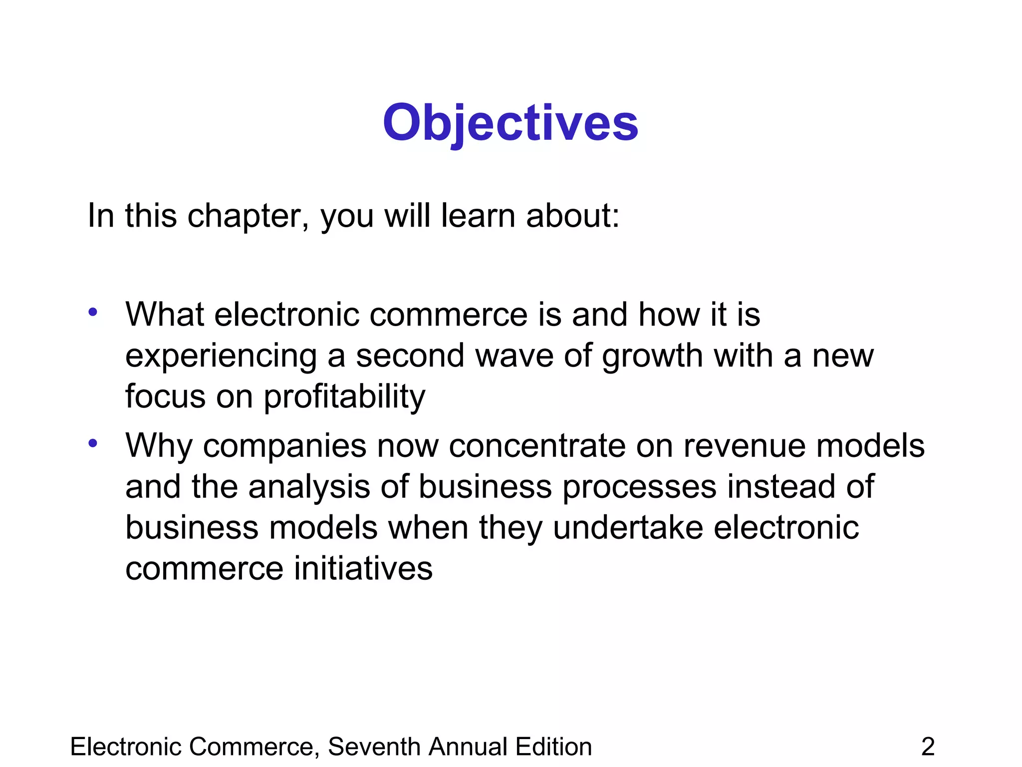 Objectives In this chapter, you will learn about: What electronic commerce is and how it is experiencing a second wave of growth with a new focus on profitability Why companies now concentrate on revenue models and the analysis of business processes instead of business models when they undertake electronic commerce initiatives 