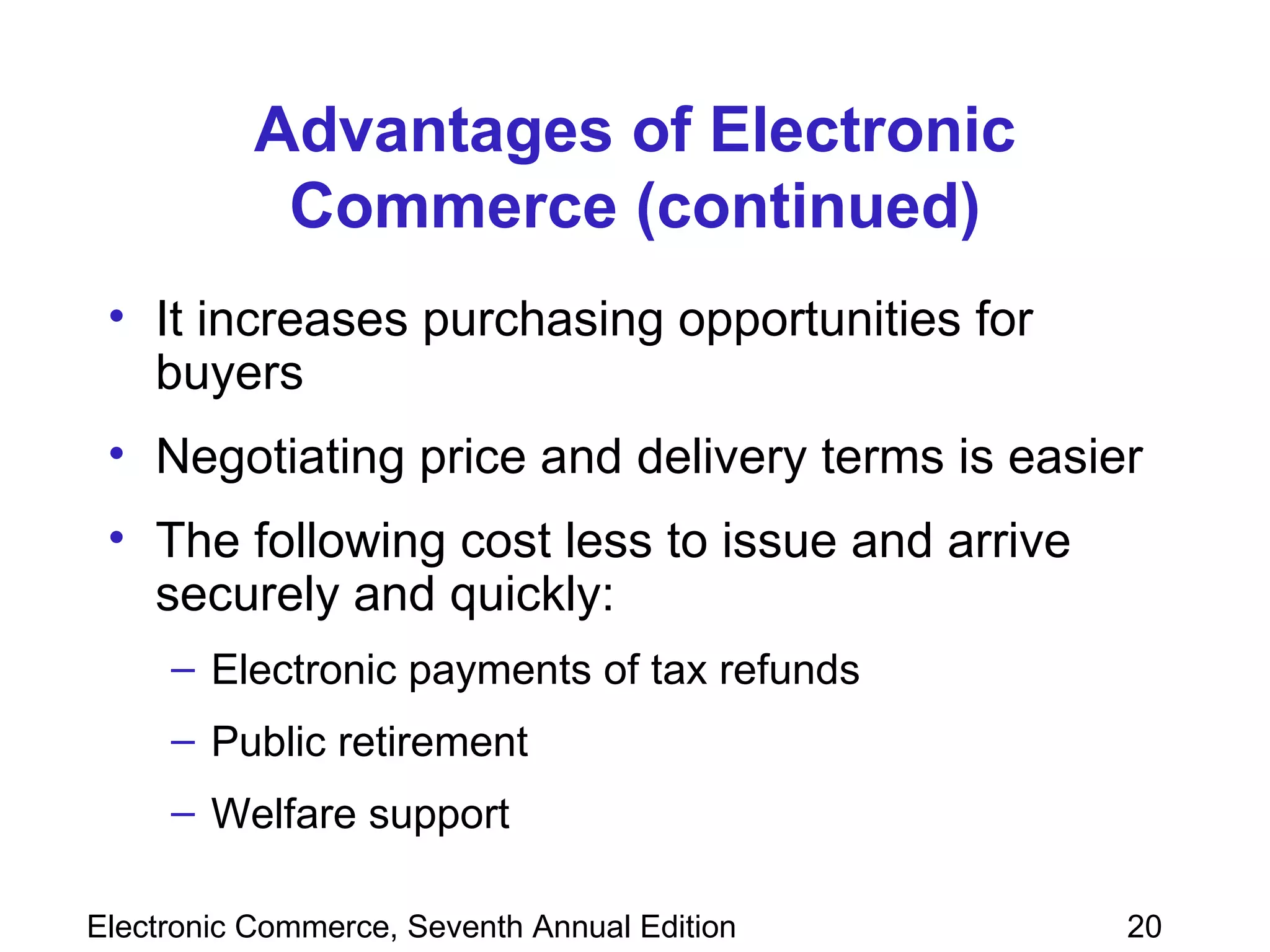 Advantages of Electronic Commerce (continued) It increases purchasing opportunities for buyers Negotiating price and delivery terms is easier The following cost less to issue and arrive securely and quickly: Electronic payments of tax refunds Public retirement Welfare support  