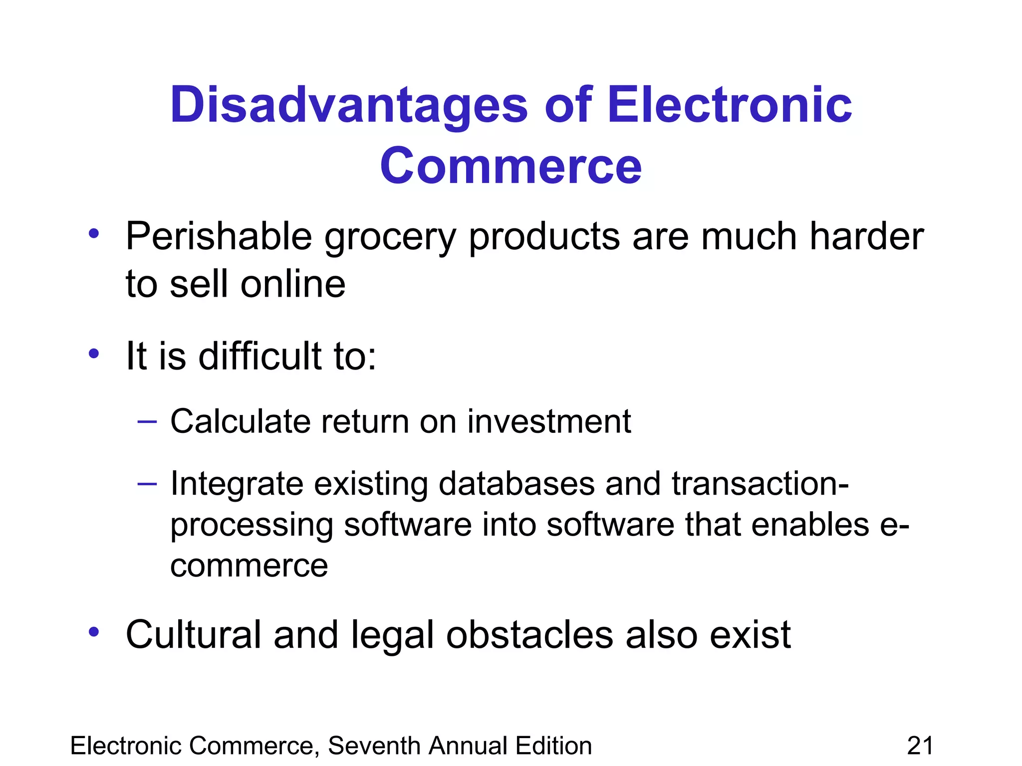 Disadvantages of Electronic Commerce Perishable grocery products are much harder to sell online It is difficult to: Calculate return on investment Integrate existing databases and transaction-processing software into software that enables e-commerce Cultural and legal obstacles also exist 