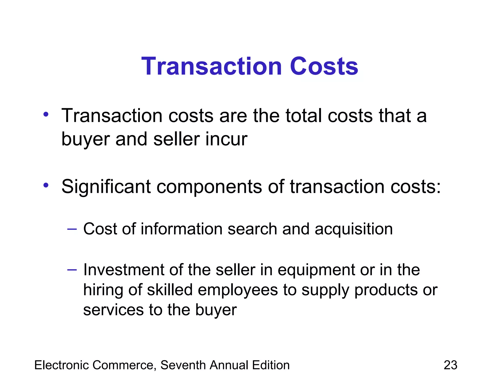 Transaction Costs Transaction costs are the total costs that a buyer and seller incur  Significant components of transaction costs: Cost of information search and acquisition  Investment of the seller in equipment or in the hiring of skilled employees to supply products or services to the buyer  