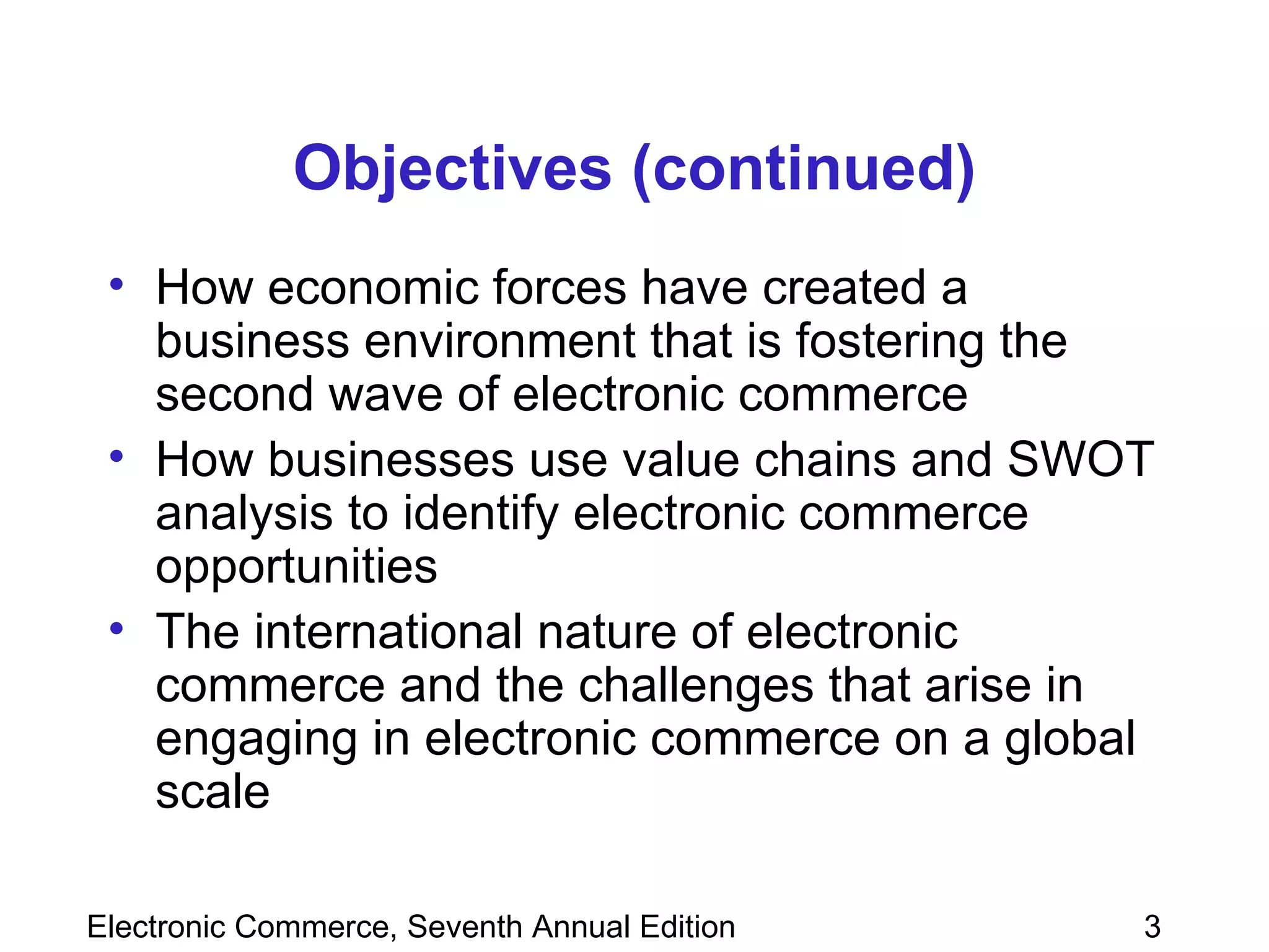 Objectives (continued) How economic forces have created a business environment that is fostering the second wave of electronic commerce How businesses use value chains and SWOT analysis to identify electronic commerce opportunities The international nature of electronic commerce and the challenges that arise in engaging in electronic commerce on a global scale 