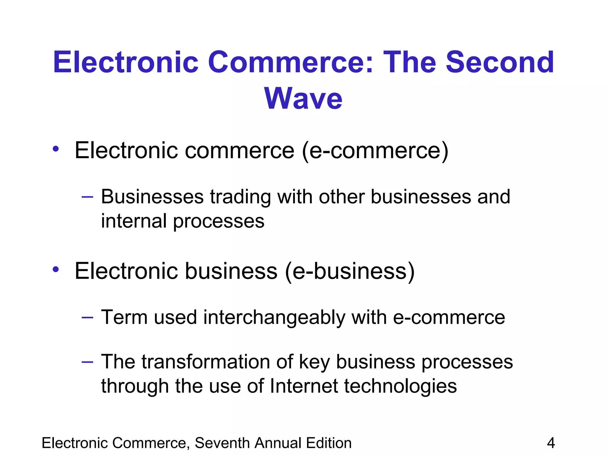Electronic Commerce: The Second Wave Electronic commerce (e-commerce) Businesses trading with other businesses and internal processes Electronic business (e-business) Term used interchangeably with e-commerce The transformation of key business processes through the use of Internet technologies 