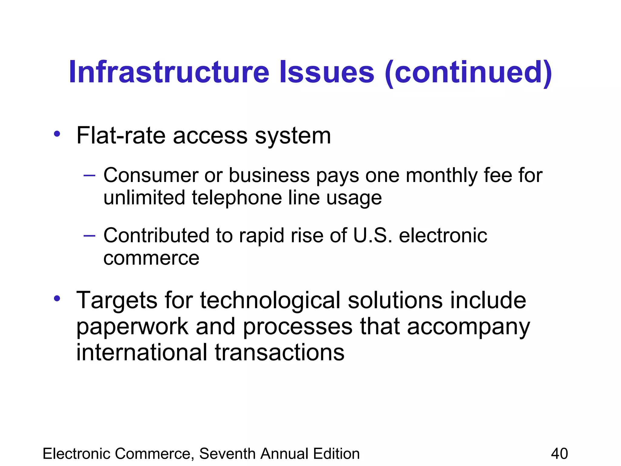 Infrastructure Issues (continued) Flat-rate access system Consumer or business pays one monthly fee for unlimited telephone line usage Contributed to rapid rise of U.S. electronic commerce Targets for technological solutions include paperwork and processes that accompany international transactions 