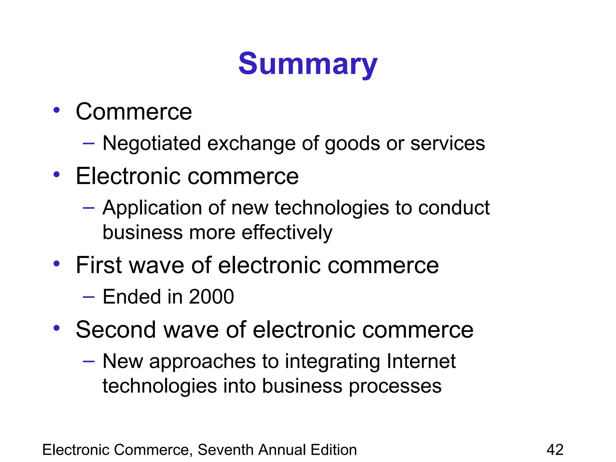 Summary Commerce Negotiated exchange of goods or services Electronic commerce Application of new technologies to conduct business more effectively First wave of electronic commerce Ended in 2000 Second wave of electronic commerce New approaches to integrating Internet technologies into business processes  