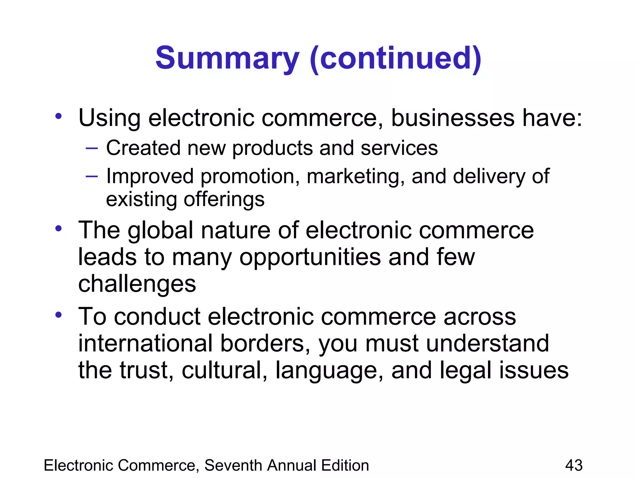 Summary (continued) Using electronic commerce, businesses have: Created new products and services Improved promotion, marketing, and delivery of existing offerings The global nature of electronic commerce leads to many opportunities and few challenges To conduct electronic commerce across international borders, you must understand the trust, cultural, language, and legal issues 