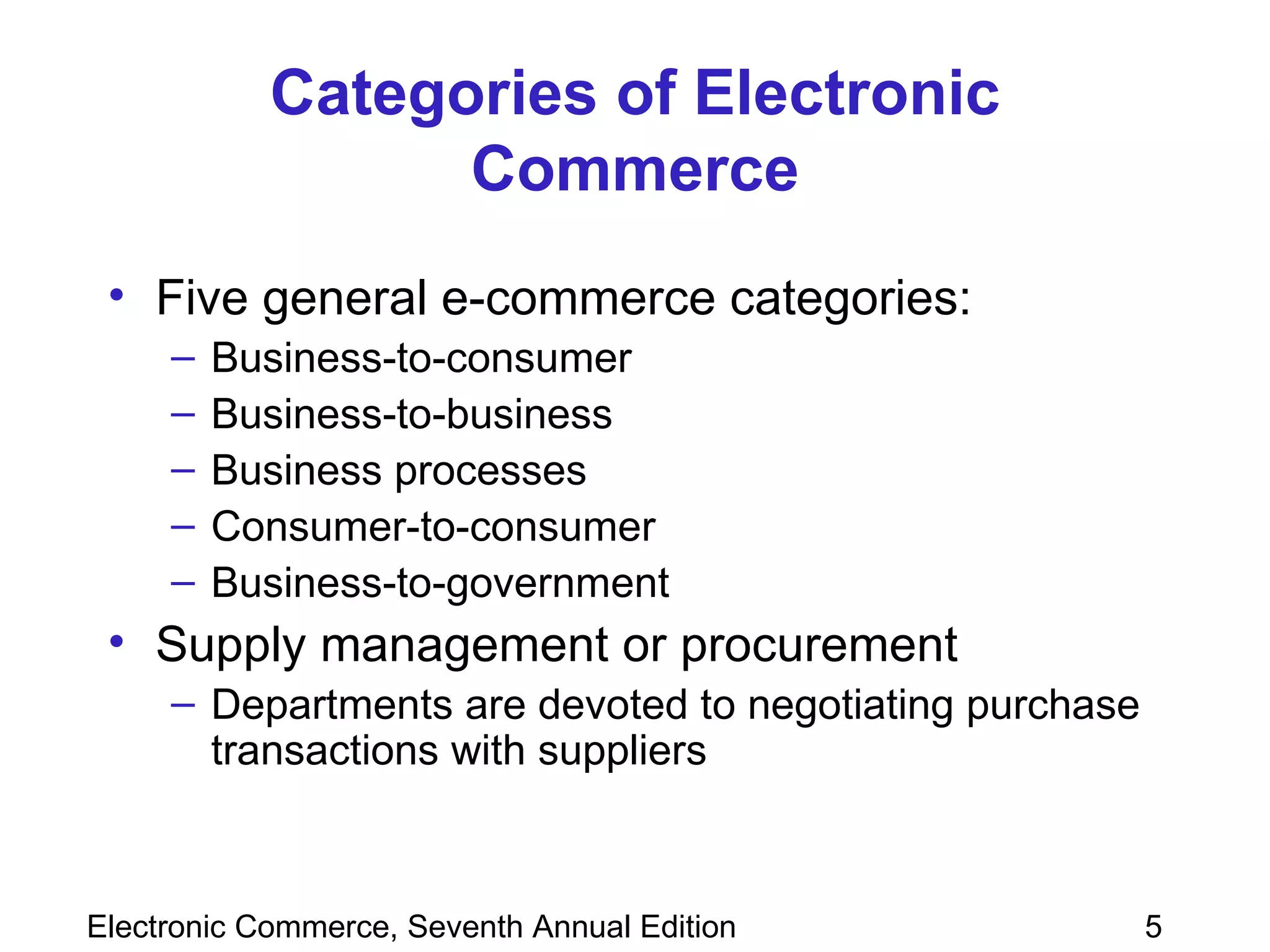 Categories of Electronic Commerce Five general e-commerce categories: Business-to-consumer Business-to-business Business processes Consumer-to-consumer Business-to-government Supply management or procurement Departments are devoted to negotiating purchase transactions with suppliers 