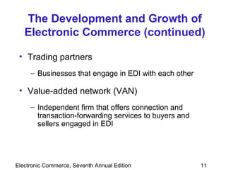 The Development and Growth of Electronic Commerce (continued) Trading partners Businesses that engage in EDI with each other Value-added network (VAN)  Independent firm that offers connection and transaction-forwarding services to buyers and sellers engaged in EDI 