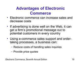 Advantages of Electronic Commerce Electronic commerce can increase sales and decrease costs If advertising is done well on the Web, it can get a firm’s promotional message out to potential customers in every country  Using e-commerce sales support and order-taking processes, a business can: Reduce costs of handling sales inquiries Provide price quotes  