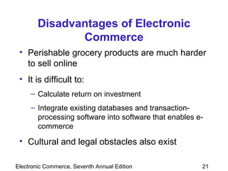 Disadvantages of Electronic Commerce Perishable grocery products are much harder to sell online It is difficult to: Calculate return on investment Integrate existing databases and transaction-processing software into software that enables e-commerce Cultural and legal obstacles also exist 