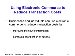 Using Electronic Commerce to Reduce Transaction Costs Businesses and individuals can use electronic commerce to reduce transaction costs by: Improving the flow of information Increasing coordination of actions 