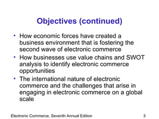 Objectives (continued) How economic forces have created a business environment that is fostering the second wave of electronic commerce How businesses use value chains and SWOT analysis to identify electronic commerce opportunities The international nature of electronic commerce and the challenges that arise in engaging in electronic commerce on a global scale 