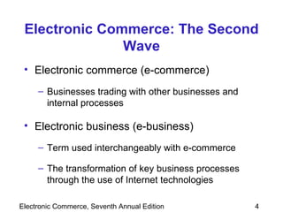 Electronic Commerce: The Second Wave Electronic commerce (e-commerce) Businesses trading with other businesses and internal processes Electronic business (e-business) Term used interchangeably with e-commerce The transformation of key business processes through the use of Internet technologies 