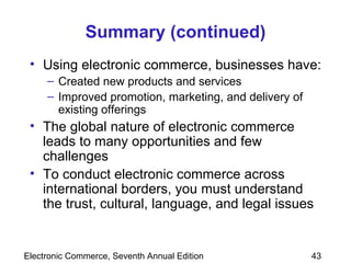 Summary (continued) Using electronic commerce, businesses have: Created new products and services Improved promotion, marketing, and delivery of existing offerings The global nature of electronic commerce leads to many opportunities and few challenges To conduct electronic commerce across international borders, you must understand the trust, cultural, language, and legal issues 