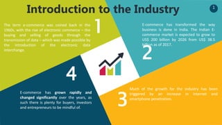 1
Introduction to the Industry
1
2
3
4
The term e-commerce was coined back in the
1960s, with the rise of electronic commerce – the
buying and selling of goods through the
transmission of data – which was made possible by
the introduction of the electronic data
interchange.
E-commerce has grown rapidly and
changed significantly over the years, as
such there is plenty for buyers, investors
and entrepreneurs to be mindful of.
Much of the growth for the industry has been
triggered by an increase in internet and
smartphone penetration.
E-commerce has transformed the way
business is done in India. The Indian E-
commerce market is expected to grow to
US$ 200 billion by 2026 from US$ 38.5
billion as of 2017.
 