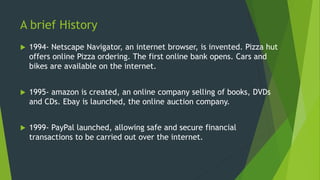 A brief History
 1994- Netscape Navigator, an internet browser, is invented. Pizza hut
offers online Pizza ordering. The first online bank opens. Cars and
bikes are available on the internet.
 1995- amazon is created, an online company selling of books, DVDs
and CDs. Ebay is launched, the online auction company.
 1999- PayPal launched, allowing safe and secure financial
transactions to be carried out over the internet.
 