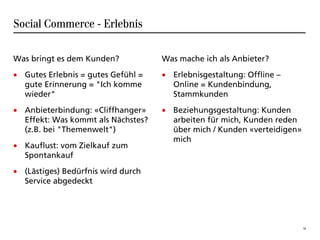 Social Commerce - Erlebnis

Was bringt es dem Kunden?           Was mache ich als Anbieter?
• Gutes Erlebnis = gutes Gefühl =   • Erlebnisgestaltung: Offline –
  gute Erinnerung = "Ich komme        Online = Kundenbindung,
  wieder"                             Stammkunden
• Anbieterbindung: «Cliffhanger»    • Beziehungsgestaltung: Kunden
  Effekt: Was kommt als Nächstes?     arbeiten für mich, Kunden reden
  (z.B. bei "Themenwelt")             über mich / Kunden «verteidigen»
                                      mich
• Kauflust: vom Zielkauf zum
  Spontankauf
• (Lästiges) Bedürfnis wird durch
  Service abgedeckt




                                                                         16
 