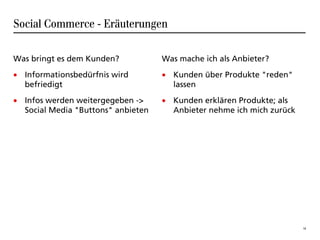 Social Commerce - Eräuterungen

Was bringt es dem Kunden?           Was mache ich als Anbieter?
• Informationsbedürfnis wird        • Kunden über Produkte "reden"
  befriedigt                          lassen
• Infos werden weitergegeben ->     • Kunden erklären Produkte; als
  Social Media "Buttons" anbieten     Anbieter nehme ich mich zurück




                                                                       18
 