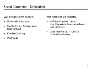 Social Commerce - Einfachheit

Was bringt es dem Kunden?       Was mache ich als Anbieter?
• Sicherheit, Vertrauen         • Auf den Kunden "hören":
                                  Usability-Wünsche ernst nehmen
• Kauflust: vom Zielkauf zum      und umsetzen
  Spontankauf
                                • Gute Ideen (Bsp. "1-Click")
• Kundenbindung                   patentieren lassen
• Vorfreude




                                                                   20
 