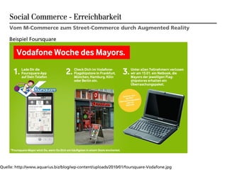 Social Commerce - Erreichbarkeit
    Vom M-Commerce zum Street-Commerce durch Augmented Reality

    Beispiel Foursquare




Quelle: http://www.aquarius.biz/blog/wp-content/uploads/2010/01/foursquare-Vodafone.jpg
 
