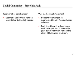 Social Commerce - Erreichbarkeit

Was bringt es dem Kunden?         Was mache ich als Anbieter?
• Spontane Bedürfnisse können     • Kundenbewertungen in
  unmittelbar befriedigt werden     Augmented Reality Anwendungen
                                    zulassen
                                  • Real-time Hinweis auf Aktionen
                                    und "Schnäppchen": "Wenn Sie
                                    jetzt zu uns kommen, können Sie
                                    einen 10% Coupon einlösen".




                                                                      24
 