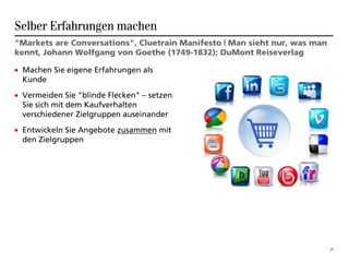 Selber Erfahrungen machen
"Markets are Conversations", Cluetrain Manifesto | Man sieht nur, was man
kennt, Johann Wolfgang von Goethe (1749-1832); DuMont Reiseverlag

• Machen Sie eigene Erfahrungen als
  Kunde
• Vermeiden Sie "blinde Flecken" – setzen
  Sie sich mit dem Kaufverhalten
  verschiedener Zielgruppen auseinander
• Entwickeln Sie Angebote zusammen mit
  den Zielgruppen




                                                                            27
 