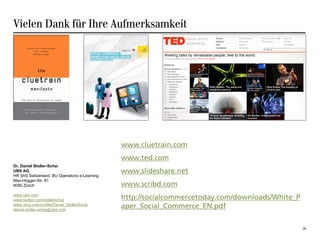 Vielen Dank für Ihre Aufmerksamkeit




                                               www.cluetrain.com
                                               www.ted.com
Dr. Daniel Stoller-Schai
UBS AG                                         www.slideshare.net
HR ShS Switzerland, BU Operations e-Learning
Max-Högger-Str. 81
8090 Zürich                                    www.scribd.com
www.ubs.com
www.twitter.com/stollerschai                   http://socialcommercetoday.com/downloads/White_P
www.xing.com/profile/Daniel_StollerSchai
daniel.stoller-schai@ubs.com
                                               aper_Social_Commerce_EN.pdf

                                                                                                  28
 