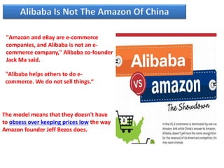 "Amazon and eBay are e-commerce
companies, and Alibaba is not an e-
commerce company," Alibaba co-founder
Jack Ma said.
"Alibaba helps others to do e-
commerce. We do not sell things.“
The model means that they doesn't have
to obsess over keeping prices low the way
Amazon founder Jeff Bezos does.
 