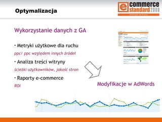 Optymalizacja Wykorzystanie danych z GA  Metryki użytkowe dla ruchu ppc/ ppc względem innych źródeł Analiza treści witryny ścieżki użytkowników, jakość stron Raporty e-commerce ROI Modyfikacje w AdWords 