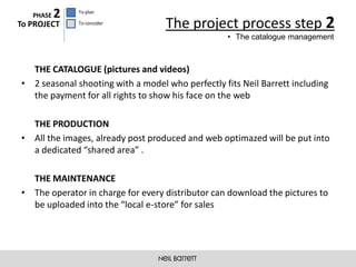 PHASE   2   To plan

To PROJECT     To consider
                                   The project process step 2
                                                   • The catalogue management



  THE CATALOGUE (pictures and videos)
• 2 seasonal shooting with a model who perfectly fits Neil Barrett including
  the payment for all rights to show his face on the web

  THE PRODUCTION
• All the images, already post produced and web optimazed will be put into
  a dedicated “shared area” .

  THE MAINTENANCE
• The operator in charge for every distributor can download the pictures to
  be uploaded into the “local e-store” for sales
 