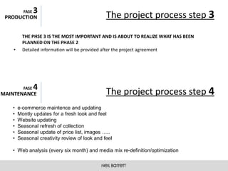 3
          FASE
 PRODUCTION                                     The project process step 3
          THE PHSE 3 IS THE MOST IMPORTANT AND IS ABOUT TO REALIZE WHAT HAS BEEN
          PLANNED ON THE PHASE 2
    •     Detailed information will be provided after the project agreement




                 4
          FASE
MAINTENANCE                                     The project process step 4
   •    e-commerce maintence and updating
   •    Montly updates for a fresh look and feel
   •    Website updating
   •    Seasonal refresh of collection
   •    Seasonal update of price list, images …..
   •    Seasonal creativity review of look and feel

   • Web analysis (every six month) and media mix re-definition/optimization
 