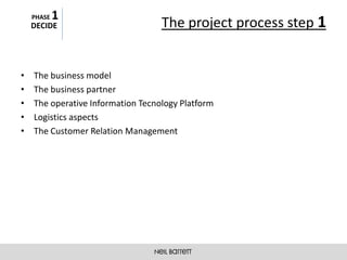 PHASE   1
    DECIDE                         The project process step 1


•   The business model
•   The business partner
•   The operative Information Tecnology Platform
•   Logistics aspects
•   The Customer Relation Management
 
