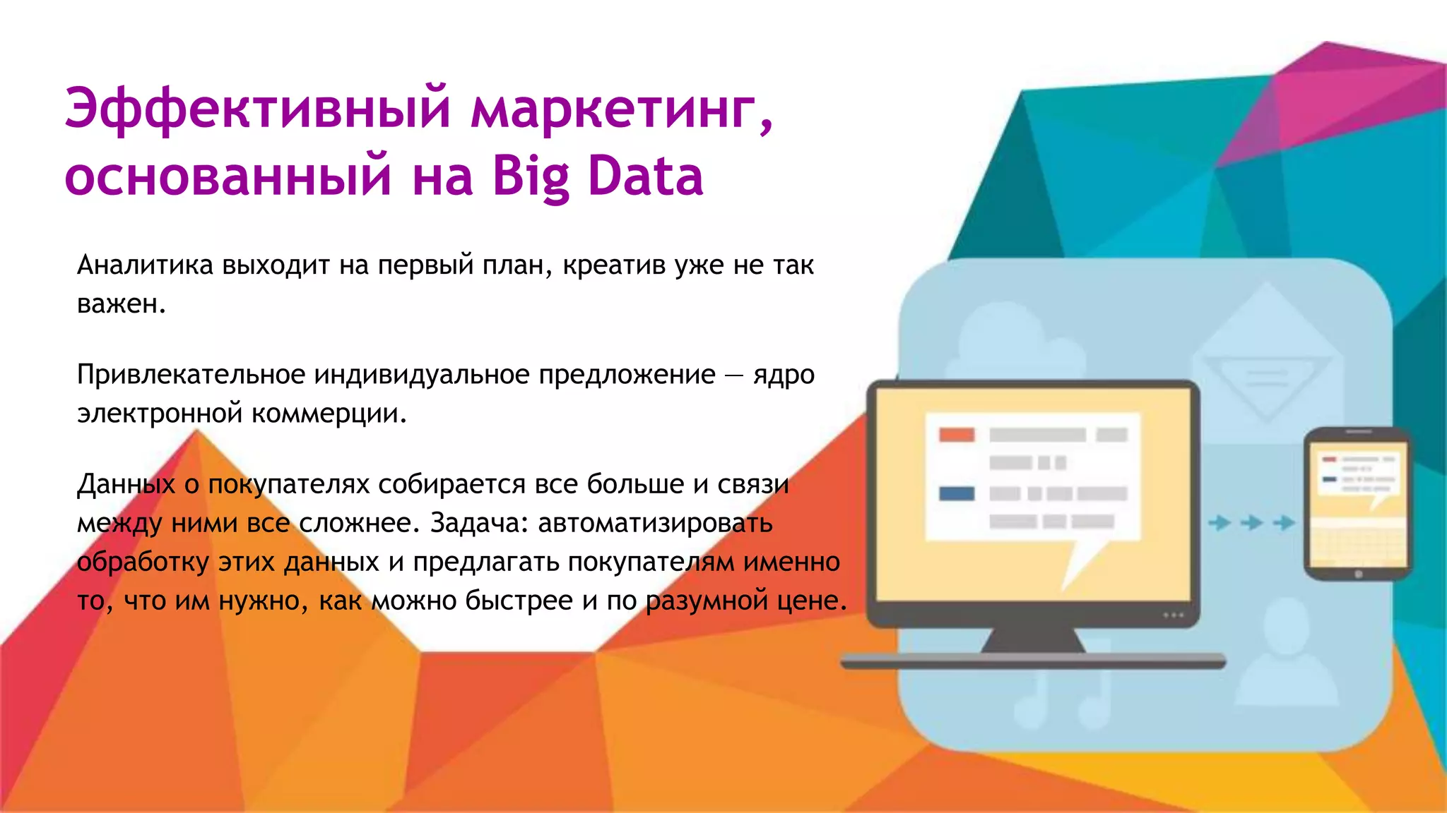 Эффективный маркетинг,
основанный на Big Data
Аналитика выходит на первый план, креатив уже не так
важен.
Привлекательное индивидуальное предложение — ядро
электронной коммерции.
Данных о покупателях собирается все больше и связи
между ними все сложнее. Задача: автоматизировать
обработку этих данных и предлагать покупателям именно
то, что им нужно, как можно быстрее и по разумной цене.
 