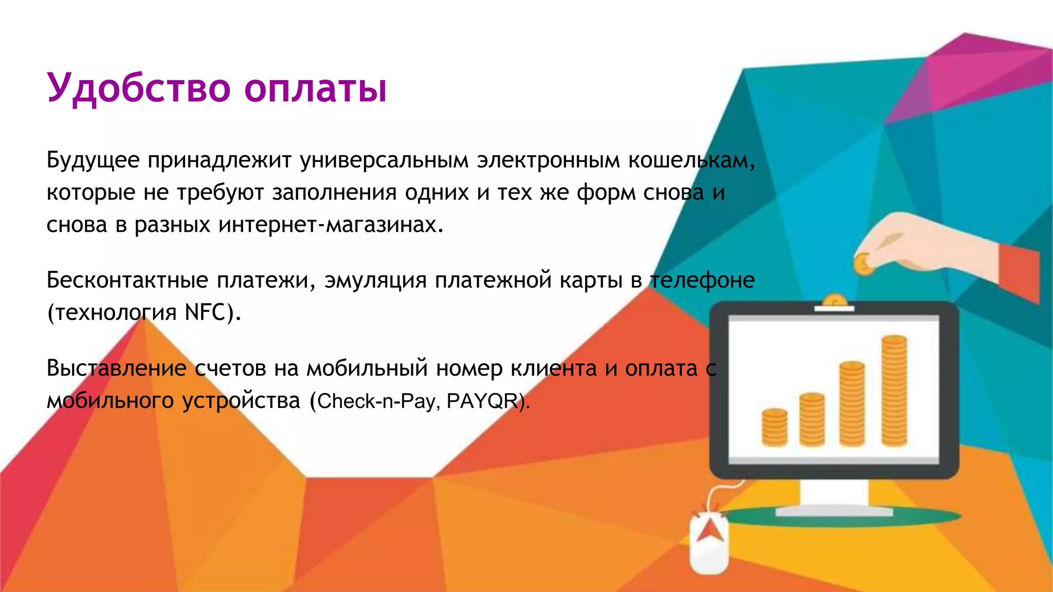 Удобство оплаты
Будущее принадлежит универсальным электронным кошелькам,
которые не требуют заполнения одних и тех же форм снова и
снова в разных интернет-магазинах.
Бесконтактные платежи, эмуляция платежной карты в телефоне
(технология NFC).
Выставление счетов на мобильный номер клиента и оплата с
мобильного устройства (Check-n-Pay, PAYQR).
 