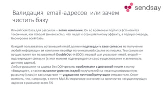 Валидация email-адресов или зачем
чистить базу
Клиентская база для рассылок – актив компании. Он со временем портится (становится
токсичным, как говорят финансисты), что ведет к отрицательному эффекту, в первую очередь,
блокировке всей базы.
Каждый пользователь оставивший email должен подтвердить свое согласие на получение
любой информации от компании перейдя по уникальной ссылке из письма. Тем самым он
осуществляет так называемый DoubleOpt-In (DOI): первый шаг указывает email, второй —
подтверждает согласие (в этот момент подтверждается само существование и активность
данного адреса).
Любые рассылки на адреса без DOI чреваты проблемами с доставкой писем в папку
«Входящие», а также высоким уровнем жалоб получателей на несанкционированную
рассылку (спам) и как следствие — ухудшение почтовой репутации отправителя. Стоит
помнить, что, например, в почте Mail.Ru пороговое значение на количество несуществующих
адресов в рассылке всего 5%
 