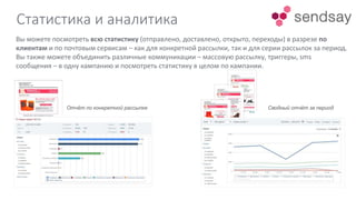 Статистика и аналитика
Отчёт по конкретной рассылке Сводный отчёт за период
Вы можете посмотреть всю статистику (отправлено, доставлено, открыто, переходы) в разрезе по
клиентам и по почтовым сервисам – как для конкретной рассылки, так и для серии рассылок за период.
Вы также можете объединить различные коммуникации – массовую рассылку, триггеры, sms
сообщения – в одну кампанию и посмотреть статистику в целом по кампании.
 