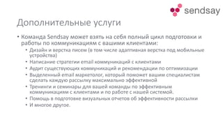 Дополнительные услуги
• Команда Sendsay может взять на себя полный цикл подготовки и
работы по коммуникациям с вашими клиентами:
• Дизайн и верстка писем (в том числе адаптивная верстка под мобильные
устройства)
• Написание стратегии email коммуникаций с клиентами
• Аудит существующих коммуникаций и рекомендации по оптимизации
• Выделенный email маркетолог, который поможет вашим специалистам
сделать каждую рассылку максимально эффективной
• Тренинги и семинары для вашей команды по эффективным
коммуникациям с клиентами и по работе с нашей системой.
• Помощь в подготовке визуальных отчетов об эффективности рассылки
• И многое другое.
 