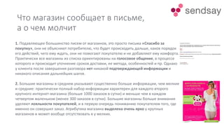 Что магазин сообщает в письме,
а о чем молчит
1. Подавляющее большинство писем от магазинов, это просто письма «Спасибо за
покупку», они не объясняют потребителю, что будет происходить дальше, каков порядок
его действий, чего ему ждать, они не помогают покупателю и не добавляют ему комфорта.
Практически все магазины из списка ориентированы на голосовое общение, в процессе
которого и происходит уточнение сроков доставки, ее метода, особенностей и пр. Однако
у клиента после завершения разговора нет никакой подтверждающей информации и
никакого описания дальнейших шагов.
2. Большие магазины в среднем указывают существенно больше информации, чем мелкие
и средние: практически полный набор информации характерен для каждого второго
крупного интернет-магазина (больше 1000 заказов в сутки) и меньше чем в каждом
четвертом маленьком (менее 300 заказов в сутки). Большие магазины больше внимания
уделяют лояльности покупателей, и в первую очередь пониманию покупателем того, где
именно он совершил заказ. Атрибутика магазина выделена очень ярко у крупных
магазинов и может вообще отсутствовать в у мелких.
 