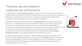 Письма как инструмент
повышения лояльности
3. «Допродажи» (cross-sell и/или up-sell) в письмах «Спасибо за покупку» использует 61
магазин из 985 исследованных (6,8%). В большинстве случаев дополнительные товары не
привязаны к конкретному покупателю и его покупки и представляют собой просто
ключевые позиции продавца на момент отправки сообщения.
4. Интернет-магазины указывают ссылки на социальные сети в письмах «Спасибо за
покупку», но не уделяют им особенного внимания. Всего на сайты социальных сетей
указания стоят в письмах 158 интернет-магазина, то есть 827 магазинов (84%) не
используют социальные сети для работы с клиентами или не используют письма «Спасибо
за покупку» для привлечения покупателей к долгосрочному взаимодействию в
социальных сетях. В основном магазины просто указывают внизу письма иконки
социальных сетей, иногда добавляя фразу «присоединяйтесь к нам».
5. Среди исследованной совокупности сайтов интернет-магазинов, только 43 из них
просили оставить отзывы и предлагали за это какие-либо бонусы. При этом 40 интернет-
магазинов запрашивали отзывы на Яндекс.Маркете, один на Товарах Mail.ru, а два на
собственных сайтах. Таким образом, мы говорим об очень небольшом количестве
магазинов (4%) от общего числа.
 