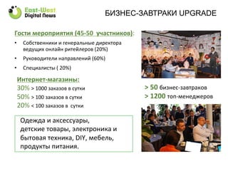Гости	
  мероприятия	
  (45-­‐50	
  	
  участников):	
  
•  Собственники	
  и	
  генеральные	
  директора	
  
ведущих	
  онлайн	
  ритейлеров	
  (20%)	
  
•  Руководители	
  направлений	
  (60%)	
  
•  Специалисты	
  (	
  20%)	
  
Одежда	
  и	
  аксессуары,	
  	
  
детские	
  товары,	
  электроника	
  и	
  
бытовая	
  техника,	
  DIY,	
  мебель,	
  	
  
продукты	
  питания.	
  
	
  
>	
  50	
  бизнес-­‐завтраков	
  
>	
  1200	
  топ-­‐менеджеров	
  
Интернет-­‐магазины:	
  
30%	
  >	
  1000	
  заказов	
  в	
  сутки	
  
50%	
  >	
  100	
  заказов	
  в	
  сутки	
  
20%	
  <	
  100	
  заказов	
  в	
  	
  сутки	
  
БИЗНЕС-ЗАВТРАКИ UPGRADE
 