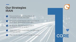 Our Strategies
IRAN
CORE
Focus on growth and liquidity in all
winnable verticals and cities
Focus on success factors which are best in
class team, leadership & core values
Build products and services that in
comparison end up as No. 1
Make every step measurable, be agile and
change quickly
Pay only for results and be stingy otherwise
e
 
