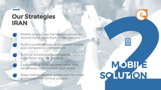 Our Strategies
IRAN
Mobile solution are the highest priority for
second-hand leads from private persons
Build a contemporary and superior mobile
app compared to competitors
Build on knowledge, investigation,
experience and not guessing
Copy existing solutions from other, find
weaknesses and improve upon them
Make mobile solution suited even for small
businesses with vertical support
MOBILE
SOLUTION
e
 