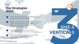 Our Strategies
IRAN
Small businesses are the largest winnable
group in emerging markets
Build a product with additional support for
SMEs, Real Estate and Auto agents. Let
SME be the premier marketer of the
product & services
Create partnership with the most
influential Real Estate and Auto agents
Focus on targeted marketing such as
telemarketing and face to face
marketing
SME &
VERTICALS
e
 