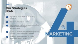 Our Strategies
IRAN
“Quality in all” is the best marketing
strategy
Focus on one city at a time
Use targeted marketing to attract sellers
and mass marketing to
attract buyers
Focus on mobile, social and online as the
primary mass marketing channels
Be frugal with domestic TV, Radio
and newspaper marketing
MARKETING
e
 